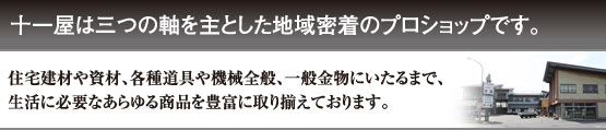 十一屋は三つの軸を主とした地域密着のプロショップです。住宅建材や資材、各種道具や機械全般、一般金物にいたるまで、生活に必要なあらゆる商品を豊富に取り揃えております。